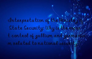 interpretation of the ministry of state security: why is the export control of gallium and germanium related to national security?