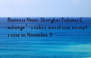business news: shanghai futures exchange’s rebar warehouse receipts rose on november 3