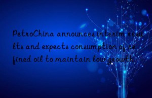 petrochina announces interim results and expects consumption of refined oil to maintain low growth