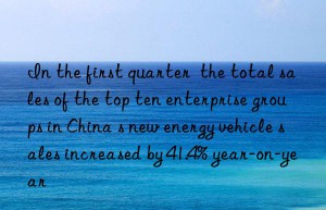 in the first quarter  the total sales of the top ten enterprise groups in china s new energy vehicle sales increased by 41.4% year-on-year