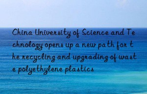 china university of science and technology opens up a new path for the recycling and upgrading of waste polyethylene plastics