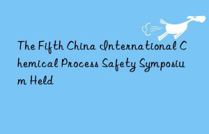 the fifth china international chemical process safety symposium held