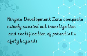 ningxia development zone comprehensively carried out investigation and rectification of potential safety hazards
