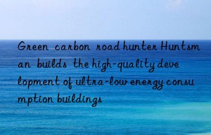 green  carbon  road hunter   builds  the high-quality development of ultra-low energy consumption buildings