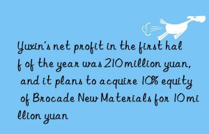 yuxin’s net profit in the first half of the year was 210 million yuan, and it plans to acquire 10% equity of brocade new materials for 10 million yuan