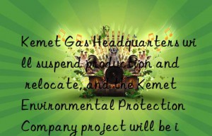 kemet gas headquarters will suspend production and relocate, and the kemet environmental protection company project will be implemented