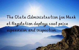 the state administration for market regulation deploys coal price supervision and inspection