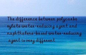 the difference between polycarboxylate water-reducing agent and naphthalene-based water-reducing agent is very different
