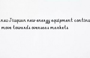 gansu jiuquan new energy equipment continues to move towards overseas markets