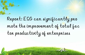 report: esg can significantly promote the improvement of total factor productivity of enterprises