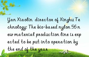 yan xiaolin  director of xinghu technology: the bio-based nylon 56 new material production line is expected to be put into operation by the end of the year
