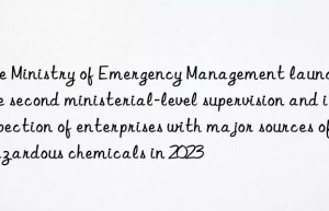the ministry of emergency management launches the second ministerial-level supervision and inspection of enterprises with major sources of hazardous chemicals in 2023