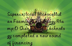 supercritical microcellular foaming technology r&d shangzhiwei technology completed a new round of financing