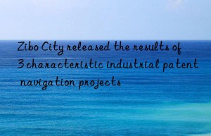 zibo city released the results of 3 characteristic industrial patent navigation projects