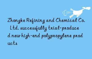 zhongke refining and chemical co.  ltd. successfully trial-produced new high-end polypropylene products