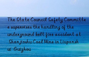 the state council safety committee supervises the handling of the underground belt fire accident at shanjioshu coal mine in liupanshui  guizhou