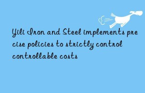 yili iron and steel implements precise policies to strictly control controllable costs