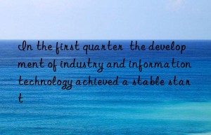 in the first quarter  the development of industry and information technology achieved a stable start