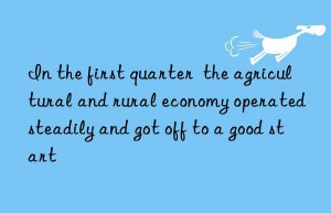 in the first quarter  the agricultural and rural economy operated steadily and got off to a good start