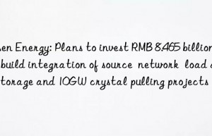 risen energy: plans to invest rmb 8.465 billion to build integration of source  network  load and storage and 10gw crystal pulling projects