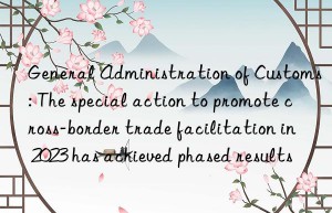 general administration of customs: the special action to promote cross-border trade facilitation in 2023 has achieved phased results