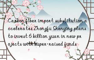carbon fiber import substitution accelerates zhongfu shenying plans to invest 6 billion yuan in new projects with super-raised funds