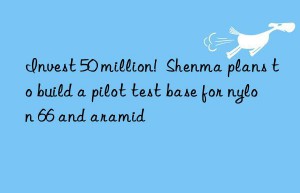 invest 50 million!  shenma plans to build a pilot test base for nylon 66 and aramid