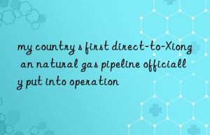 my country s first direct-to-xiong an natural gas pipeline officially put into operation
