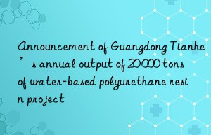 announcement of guangdong tianhe’s annual output of 20 000 tons of water-based polyurethane resin project