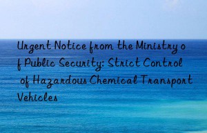 urgent notice from the ministry of public security: strict control of hazardous chemical transport vehicles