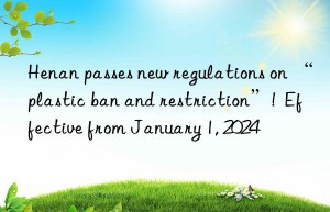henan passes new regulations on “plastic ban and restriction”!  effective from january 1, 2024