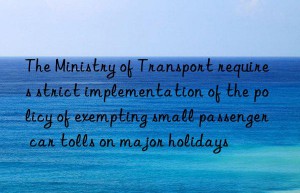 the ministry of transport requires strict implementation of the policy of exempting small passenger car tolls on major holidays