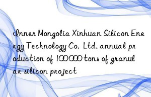 inner mongolia xinhuan silicon energy technology co.  ltd. annual production of 100 000 tons of granular silicon project