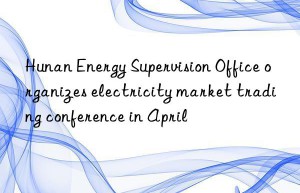 hunan energy supervision office organizes electricity market trading conference in april