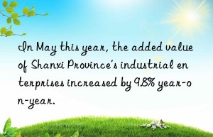 in may this year, the added value of shanxi province’s industrial enterprises increased by 9.8% year-on-year.