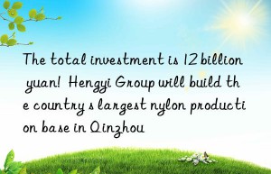 the total investment is 12 billion yuan!  hengyi group will build the country s largest nylon production base in qinzhou