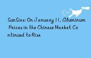 sunsirs: on january 11, aluminum prices in the chinese market continued to rise