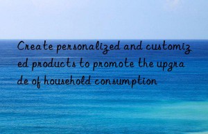 create personalized and customized products to promote the upgrade of household consumption