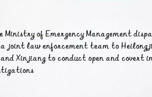 the ministry of emergency management dispatched a joint law enforcement team to heilongjiang and xinjiang to conduct open and covert investigations