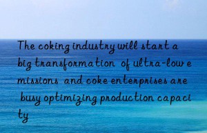 the coking industry will start a  big transformation  of ultra-low emissions  and coke enterprises are busy optimizing production capacity