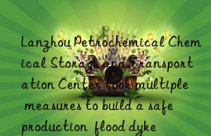 lanzhou petrochemical chemical storage and transportation center took multiple measures to build a safe production  flood dyke