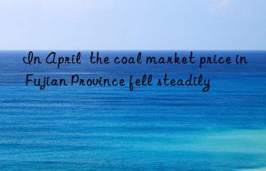 in april  the coal market price in fujian province fell steadily