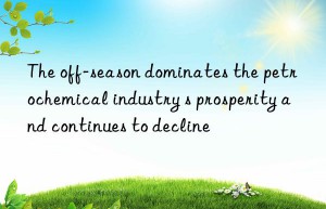 the off-season dominates the petrochemical industry s prosperity and continues to decline