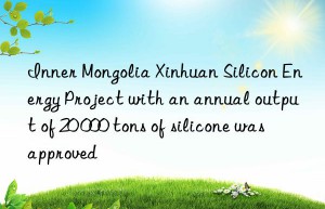 inner mongolia xinhuan silicon energy project with an annual output of 20 000 tons of silicone was approved