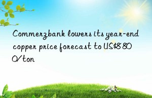 commerzbank lowers its year-end copper price forecast to us$8 800/ton