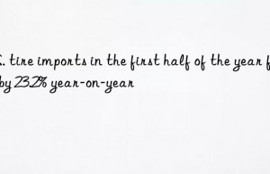 u.s. tire imports in the first half of the year fell by 23.2% year-on-year