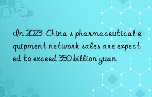 in 2023  china s pharmaceutical equipment network sales are expected to exceed 350 billion yuan