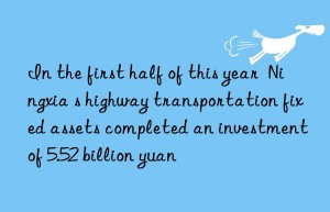 in the first half of this year  ningxia s highway transportation fixed assets completed an investment of 5.52 billion yuan