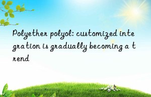 polyether polyol: customized integration is gradually becoming a trend