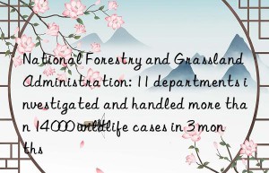 national forestry and grassland administration: 11 departments investigated and handled more than 14 000 wildlife cases in 3 months